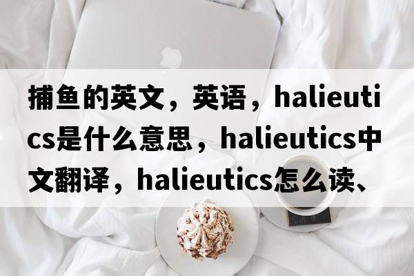 捕魚(yú)的英文，英語(yǔ)，halieutics是什么意思，halieutics中文翻譯，halieutics怎么讀、發(fā)音、用法及例句