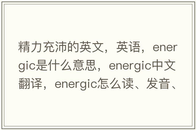 精力充沛的英文，英語(yǔ)，energic是什么意思，energic中文翻譯，energic怎么讀、發(fā)音、用法及例句