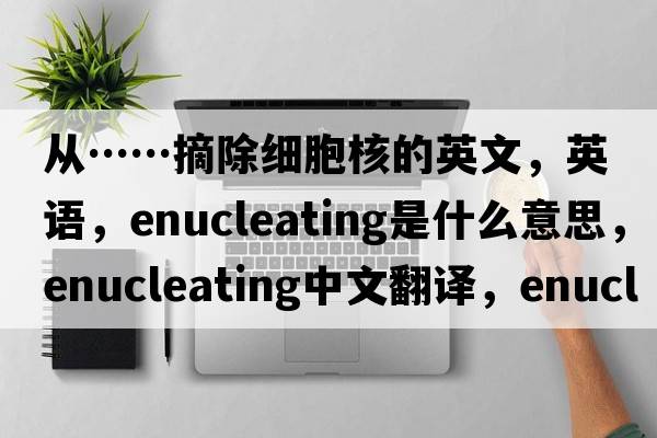 從……摘除細胞核的英文，英語(yǔ)，enucleating是什么意思，enucleating中文翻譯，enucleating怎么讀、發(fā)音、用法及例句