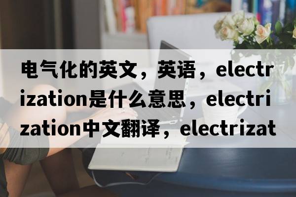 電氣化的英文，英語(yǔ)，electrization是什么意思，electrization中文翻譯，electrization怎么讀、發(fā)音、用法及例句
