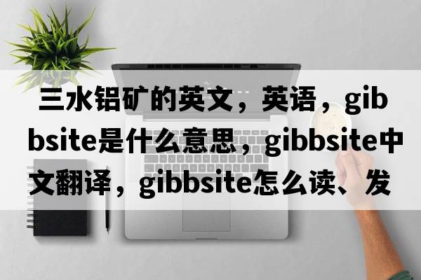  三水鋁礦的英文，英語(yǔ)，gibbsite是什么意思，gibbsite中文翻譯，gibbsite怎么讀、發(fā)音、用法及例句