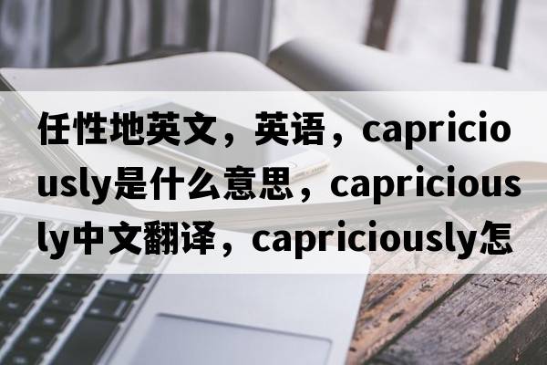 任性地英文，英語(yǔ)，capriciously是什么意思，capriciously中文翻譯，capriciously怎么讀、發(fā)音、用法及例句