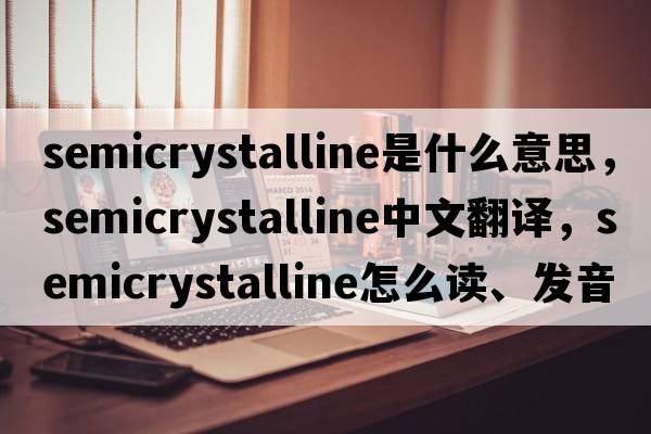 semicrystalline是什么意思，semicrystalline中文翻譯，semicrystalline怎么讀、發(fā)音、用法及例句