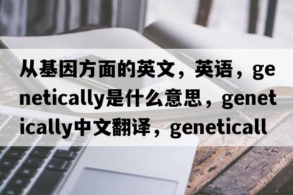 從基因方面的英文，英語(yǔ)，genetically是什么意思，genetically中文翻譯，genetically怎么讀、發(fā)音、用法及例句