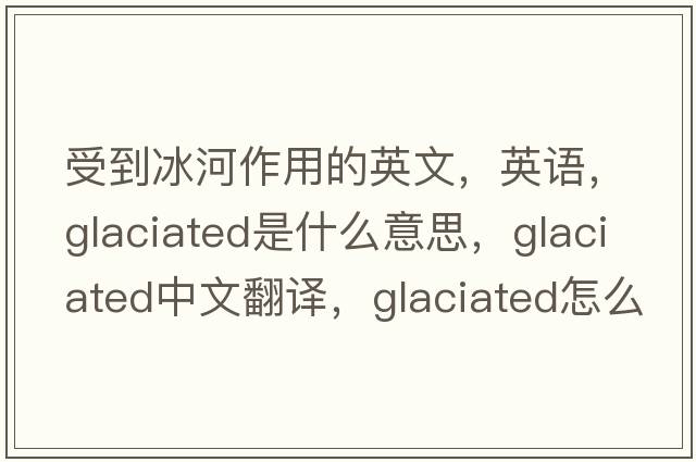 受到冰河作用的英文，英語(yǔ)，glaciated是什么意思，glaciated中文翻譯，glaciated怎么讀、發(fā)音、用法及例句