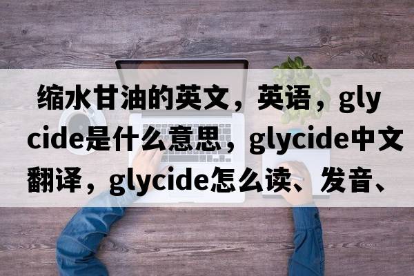  縮水甘油的英文，英語(yǔ)，glycide是什么意思，glycide中文翻譯，glycide怎么讀、發(fā)音、用法及例句