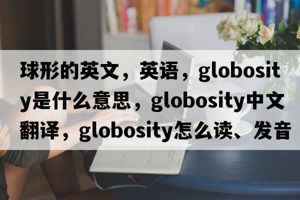 球形的英文，英語(yǔ)，globosity是什么意思，globosity中文翻譯，globosity怎么讀、發(fā)音、用法及例句