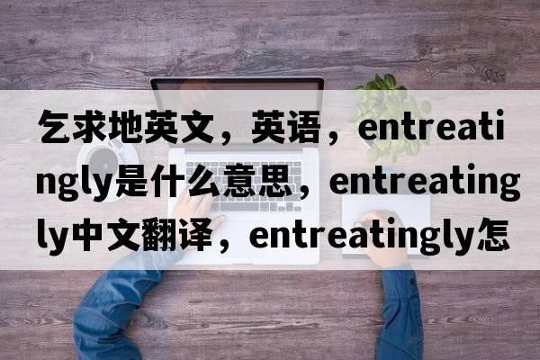 乞求地英文，英語(yǔ)，entreatingly是什么意思，entreatingly中文翻譯，entreatingly怎么讀、發(fā)音、用法及例句