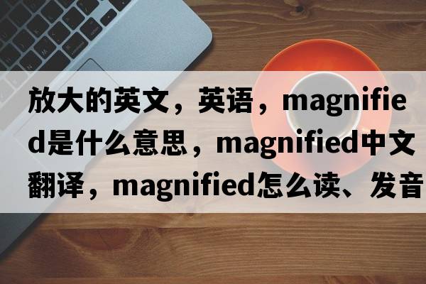 放大的英文，英語(yǔ)，magnified是什么意思，magnified中文翻譯，magnified怎么讀、發(fā)音、用法及例句