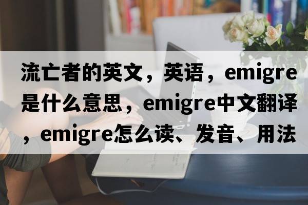 流亡者的英文，英語(yǔ)，emigre是什么意思，emigre中文翻譯，emigre怎么讀、發(fā)音、用法及例句