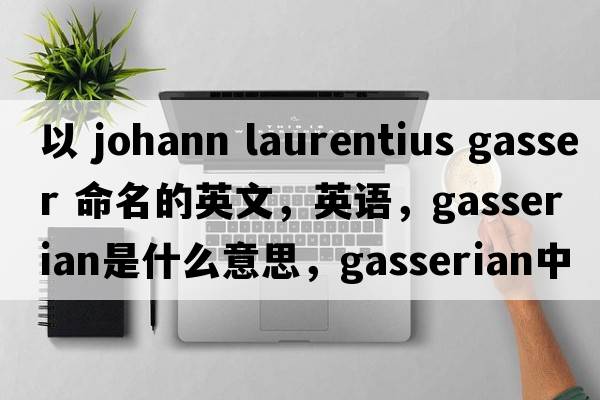 以 Johann Laurentius Gasser 命名的英文，英語(yǔ)，gasserian是什么意思，gasserian中文翻譯，gasserian怎么讀、發(fā)音、用法及例句