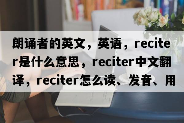 朗誦者的英文，英語(yǔ)，reciter是什么意思，reciter中文翻譯，reciter怎么讀、發(fā)音、用法及例句
