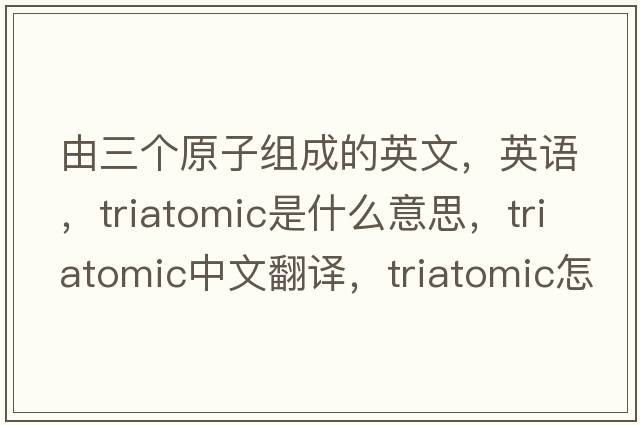由三個(gè)原子組成的英文，英語(yǔ)，triatomic是什么意思，triatomic中文翻譯，triatomic怎么讀、發(fā)音、用法及例句