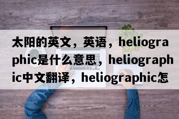 太陽(yáng)的英文，英語(yǔ)，heliographic是什么意思，heliographic中文翻譯，heliographic怎么讀、發(fā)音、用法及例句