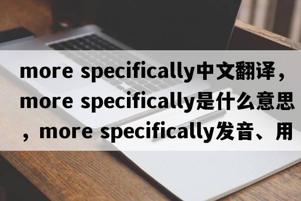 more specifically中文翻譯，more specifically是什么意思，more specifically發(fā)音、用法及例句