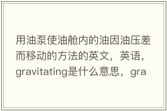 用油泵使油艙內的油因油壓差而移動(dòng)的方法的英文，英語(yǔ)，gravitating是什么意思，gravitating中文翻譯，gravitating怎么讀、發(fā)音、用法及例句