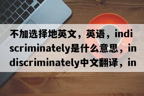 不加選擇地英文，英語(yǔ)，indiscriminately是什么意思，indiscriminately中文翻譯，indiscriminately怎么讀、發(fā)音、用法及例句
