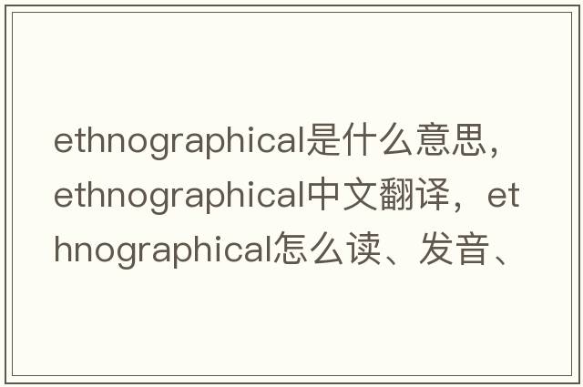 ethnographical是什么意思，ethnographical中文翻譯，ethnographical怎么讀、發(fā)音、用法及例句
