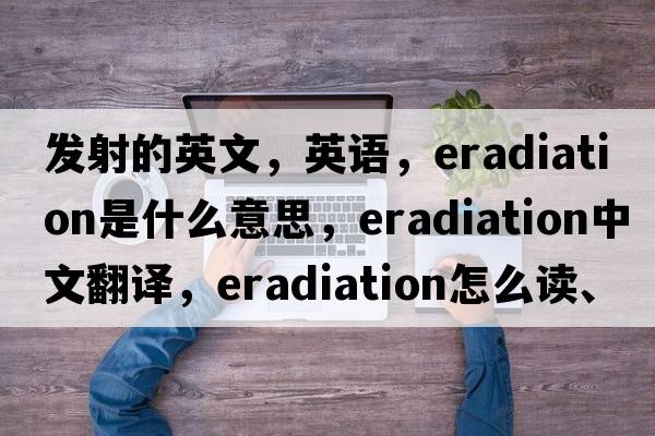 發(fā)射的英文，英語(yǔ)，eradiation是什么意思，eradiation中文翻譯，eradiation怎么讀、發(fā)音、用法及例句