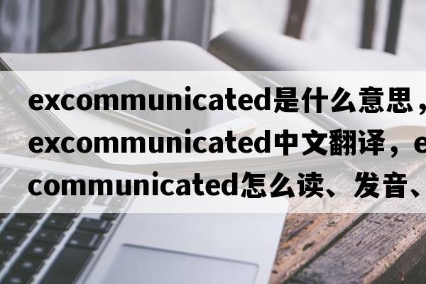 excommunicated是什么意思，excommunicated中文翻譯，excommunicated怎么讀、發(fā)音、用法及例句