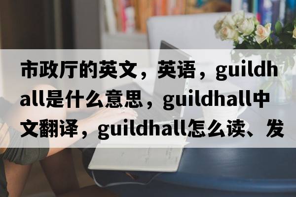 市政廳的英文，英語(yǔ)，guildhall是什么意思，guildhall中文翻譯，guildhall怎么讀、發(fā)音、用法及例句