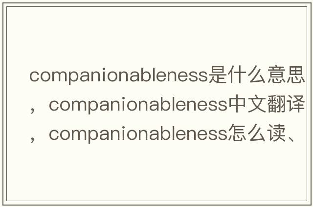 companionableness是什么意思，companionableness中文翻譯，companionableness怎么讀、發(fā)音、用法及例句