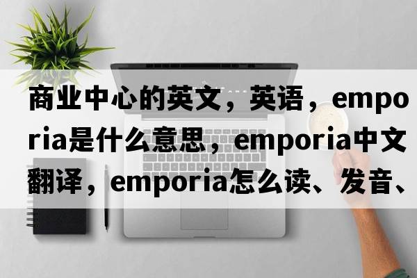 商業(yè)中心的英文，英語(yǔ)，emporia是什么意思，emporia中文翻譯，emporia怎么讀、發(fā)音、用法及例句