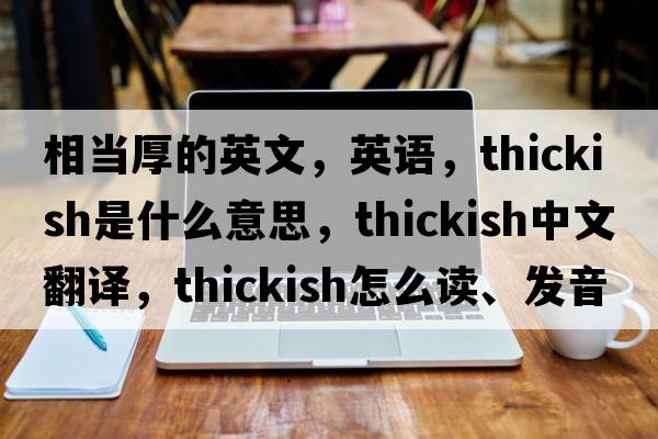 相當厚的英文，英語(yǔ)，thickish是什么意思，thickish中文翻譯，thickish怎么讀、發(fā)音、用法及例句