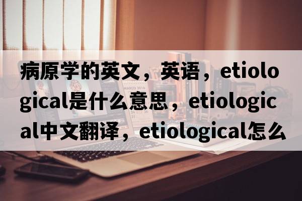 病原學(xué)的英文，英語(yǔ)，etiological是什么意思，etiological中文翻譯，etiological怎么讀、發(fā)音、用法及例句