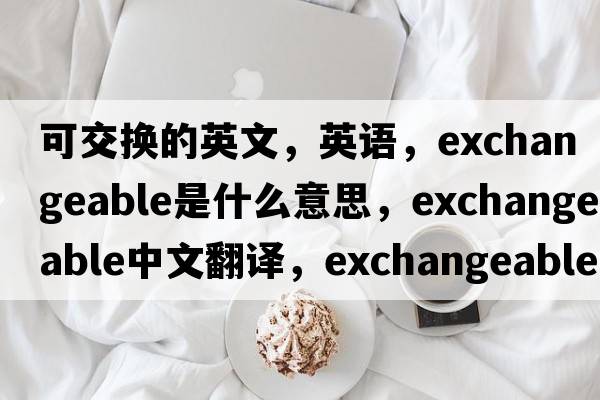 可交換的英文，英語(yǔ)，exchangeable是什么意思，exchangeable中文翻譯，exchangeable怎么讀、發(fā)音、用法及例句