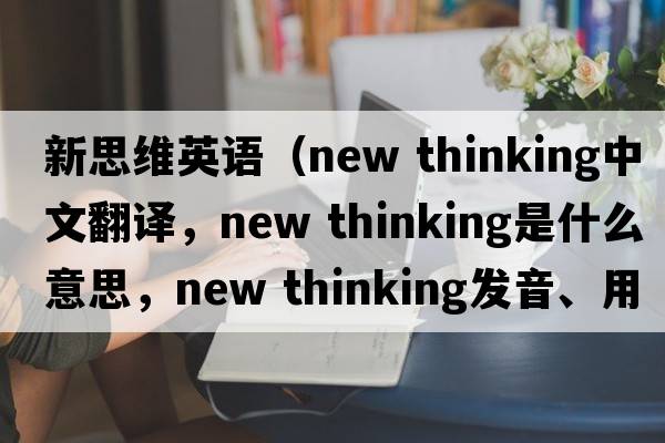新思維英語(yǔ)（new thinking中文翻譯，new thinking是什么意思，new thinking發(fā)音、用法及例句）