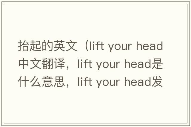 抬起的英文（lift your head中文翻譯，lift your head是什么意思，lift your head發(fā)音、用法及例句）