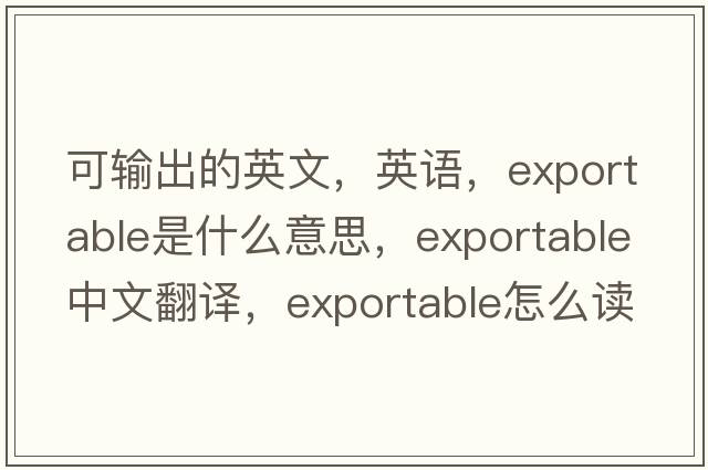 可輸出的英文，英語(yǔ)，exportable是什么意思，exportable中文翻譯，exportable怎么讀、發(fā)音、用法及例句
