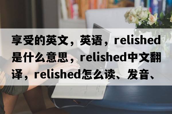 享受的英文，英語(yǔ)，relished是什么意思，relished中文翻譯，relished怎么讀、發(fā)音、用法及例句