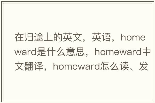 在歸途上的英文，英語(yǔ)，homeward是什么意思，homeward中文翻譯，homeward怎么讀、發(fā)音、用法及例句