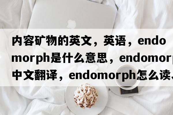 內容礦物的英文，英語(yǔ)，endomorph是什么意思，endomorph中文翻譯，endomorph怎么讀、發(fā)音、用法及例句