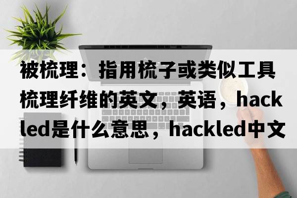 被梳理：指用梳子或類(lèi)似工具梳理纖維的英文，英語(yǔ)，hackled是什么意思，hackled中文翻譯，hackled怎么讀、發(fā)音、用法及例句