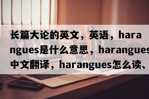 長(cháng)篇大論的英文，英語(yǔ)，harangues是什么意思，harangues中文翻譯，harangues怎么讀、發(fā)音、用法及例句