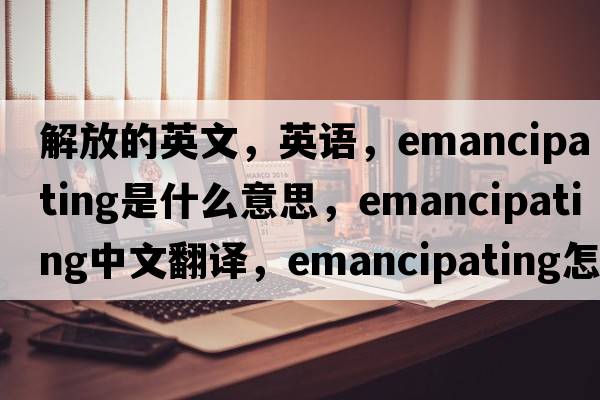 解放的英文，英語(yǔ)，emancipating是什么意思，emancipating中文翻譯，emancipating怎么讀、發(fā)音、用法及例句