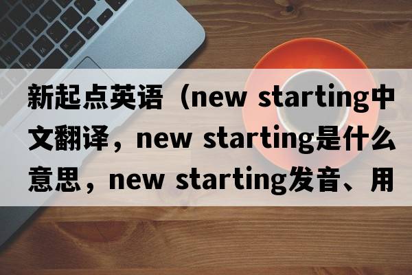 新起點(diǎn)英語(yǔ)（new starting中文翻譯，new starting是什么意思，new starting發(fā)音、用法及例句）
