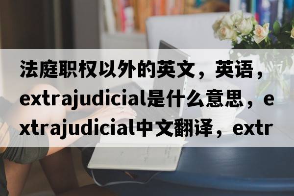 法庭職權以外的英文，英語(yǔ)，extrajudicial是什么意思，extrajudicial中文翻譯，extrajudicial怎么讀、發(fā)音、用法及例句