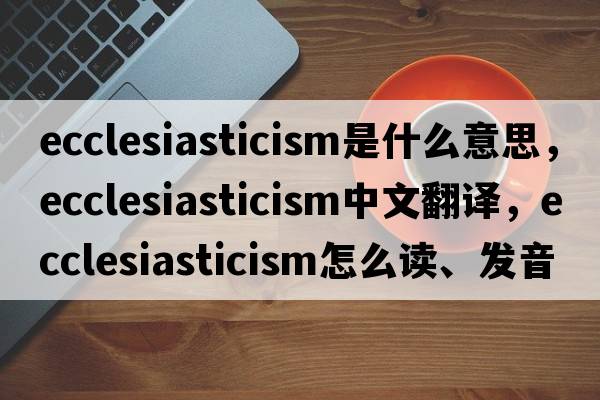 ecclesiasticism是什么意思，ecclesiasticism中文翻譯，ecclesiasticism怎么讀、發(fā)音、用法及例句