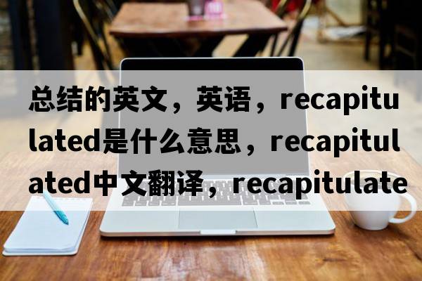 總結的英文，英語(yǔ)，recapitulated是什么意思，recapitulated中文翻譯，recapitulated怎么讀、發(fā)音、用法及例句
