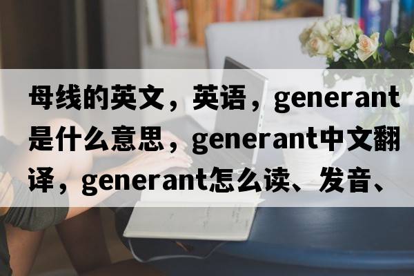 母線(xiàn)的英文，英語(yǔ)，generant是什么意思，generant中文翻譯，generant怎么讀、發(fā)音、用法及例句