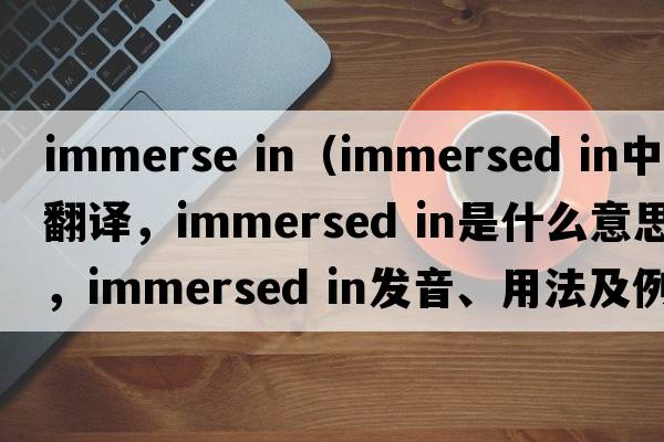immerse in（immersed in中文翻譯，immersed in是什么意思，immersed in發(fā)音、用法及例句）