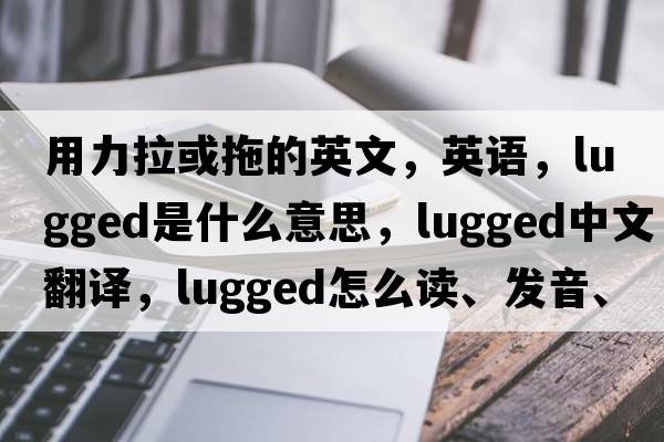 用力拉或拖的英文，英語(yǔ)，lugged是什么意思，lugged中文翻譯，lugged怎么讀、發(fā)音、用法及例句