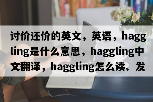 討價(jià)還價(jià)的英文，英語(yǔ)，haggling是什么意思，haggling中文翻譯，haggling怎么讀、發(fā)音、用法及例句