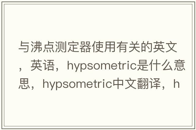 與沸點(diǎn)測定器使用有關(guān)的英文，英語(yǔ)，hypsometric是什么意思，hypsometric中文翻譯，hypsometric怎么讀、發(fā)音、用法及例句
