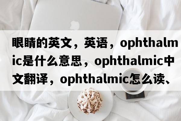 眼睛的英文，英語(yǔ)，ophthalmic是什么意思，ophthalmic中文翻譯，ophthalmic怎么讀、發(fā)音、用法及例句