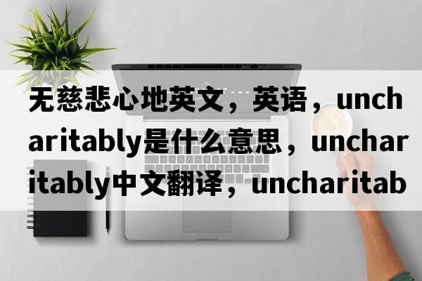 無(wú)慈悲心地英文，英語(yǔ)，uncharitably是什么意思，uncharitably中文翻譯，uncharitably怎么讀、發(fā)音、用法及例句